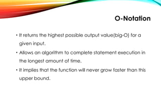 O-Notation
• It returns the highest possible output value(big-O) for a
given input.
• Allows an algorithm to complete statement execution in
the longest amount of time.
• It implies that the function will never grow faster than this
upper bound.
 