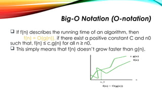 Big-O Notation (O-notation)
 If f(n) describes the running time of an algorithm, then
f(n) = O(g(n)), if there exist a positive constant C and n0
such that, f(n) ≤ c.g(n) for all n ≥ n0.
 This simply means that f(n) doesn’t grow faster than g(n).
 