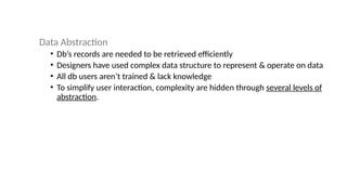 Data Abstraction
• Db’s records are needed to be retrieved efficiently
• Designers have used complex data structure to represent & operate on data
• All db users aren’t trained & lack knowledge
• To simplify user interaction, complexity are hidden through several levels of
abstraction.
 