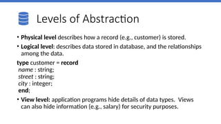 Levels of Abstraction
• Physical level describes how a record (e.g., customer) is stored.
• Logical level: describes data stored in database, and the relationships
among the data.
type customer = record
name : string;
street : string;
city : integer;
end;
• View level: application programs hide details of data types. Views
can also hide information (e.g., salary) for security purposes.
 