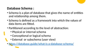 Database Schema :
• Schema is a plan of database that gives the name of entities
and relationship among them.
• Schema is defined as a framework into which the values of
data items are fitted.
• Partitioned according to the level of abstraction:
• Physical or internal schema
• Conceptional or logical schema
• External or subschema (user view)
• https://database.guide/what-is-a-database-schema/
 