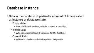 Database Instance
• Data in the database at particular moment of time is called
as instance or database state.
• Empty state:
• New database is defined, only its schema is specified.
• Initial State:
• When database is loaded with data for the first time.
• Current State:
• When data in the database is updated frequently.
 