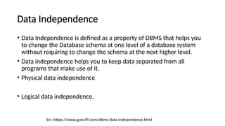 Data Independence
Src: https://www.guru99.com/dbms-data-independence.html
• Data Independence is defined as a property of DBMS that helps you
to change the Database schema at one level of a database system
without requiring to change the schema at the next higher level.
• Data independence helps you to keep data separated from all
programs that make use of it.
• Physical data independence
• Logical data independence.
 