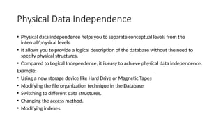 Physical Data Independence
• Physical data independence helps you to separate conceptual levels from the
internal/physical levels.
• It allows you to provide a logical description of the database without the need to
specify physical structures.
• Compared to Logical Independence, it is easy to achieve physical data independence.
Example:
• Using a new storage device like Hard Drive or Magnetic Tapes
• Modifying the file organization technique in the Database
• Switching to different data structures.
• Changing the access method.
• Modifying indexes.
 