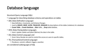 Database language
Structural Query Language (SQL)
• Language for describing database schema and operations on tables
• DDL (Data Defination Language)
• Data Definition, Constraints, and Schema Changes
• Used to CREATE, DROP, ALTER, TRUNCATE, RENAME the descriptions of the tables (relations) of a database
• Create Table.., Create Database.., Alter table.. , Drop table/databse,
• DML (Data Manipulation Language),
• Insert, Update, Delete and Select (Retrive) the data in the table.
• DCL (Data Control Language) and
• Grant, Deny, Revoke are used to control the access on users to specific tables.
• TCL (Transactional Control Language)
• Procdeure, commit, rollback, triggers, assertion
are considered sublanguages of SQL
 