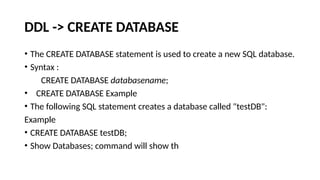 DDL -> CREATE DATABASE
• The CREATE DATABASE statement is used to create a new SQL database.
• Syntax :
CREATE DATABASE databasename;
• CREATE DATABASE Example
• The following SQL statement creates a database called "testDB":
Example
• CREATE DATABASE testDB;
• Show Databases; command will show th
 