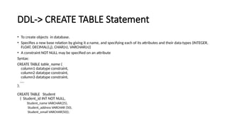 DDL-> CREATE TABLE Statement
• To create objects in database.
• Specifies a new base relation by giving it a name, and specifying each of its attributes and their data types (INTEGER,
FLOAT, DECIMAL(i,j), CHAR(n), VARCHAR(n))
• A constraint NOT NULL may be specified on an attribute
Syntax:
CREATE TABLE table_name (
column1 datatype constraint,
column2 datatype constraint,
column3 datatype constraint,
....
);
CREATE TABLE Student
( Student_id INT NOT NULL,
Student_name VARCHAR(25),
Student_address VARCHAR (50),
Student_email VARCHAR(50));
 