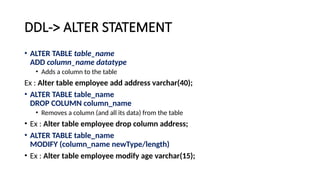 DDL-> ALTER STATEMENT
• ALTER TABLE table_name
ADD column_name datatype
• Adds a column to the table
Ex : Alter table employee add address varchar(40);
• ALTER TABLE table_name
DROP COLUMN column_name
• Removes a column (and all its data) from the table
• Ex : Alter table employee drop column address;
• ALTER TABLE table_name
MODIFY (column_name newType/length)
• Ex : Alter table employee modify age varchar(15);
 