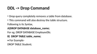 DDL -> Drop Command
• Drop query completely removes a table from database.
• This command will also destroy the table structure.
Following is its Syntax,
A)DROP DATABASE database_name;
For eg. DROP DATABASE EmployeeDb;
B) DROP TABLE table_name;
• For Example-
DROP TABLE Student;
 