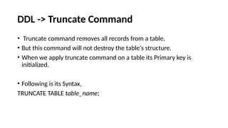 DDL -> Truncate Command
• Truncate command removes all records from a table.
• But this command will not destroy the table's structure.
• When we apply truncate command on a table its Primary key is
initialized.
• Following is its Syntax,
TRUNCATE TABLE table_name;
 