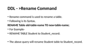 DDL - >Rename Command
• Rename command is used to rename a table.
• Following is its Syntax,
RENAME Table old-table-name TO new-table-name;
• For Example-
• RENAME TABLE Student to Student_record;
• The above query will rename Student table to Student_record.
 