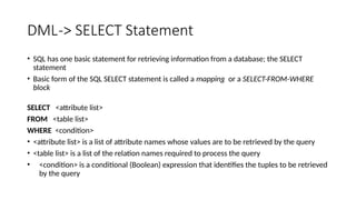 DML-> SELECT Statement
• SQL has one basic statement for retrieving information from a database; the SELECT
statement
• Basic form of the SQL SELECT statement is called a mapping or a SELECT-FROM-WHERE
block
SELECT <attribute list>
FROM <table list>
WHERE <condition>
• <attribute list> is a list of attribute names whose values are to be retrieved by the query
• <table list> is a list of the relation names required to process the query
• <condition> is a conditional (Boolean) expression that identifies the tuples to be retrieved
by the query
 