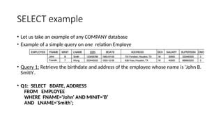 SELECT example
• Let us take an example of any COMPANY database
• Example of a simple query on one relation Employe
• Query 1: Retrieve the birthdate and address of the employee whose name is 'John B.
Smith'.
• Q1: SELECT BDATE, ADDRESS
FROM EMPLOYEE
WHERE FNAME='John' AND MINIT='B’
AND LNAME='Smith’;
 