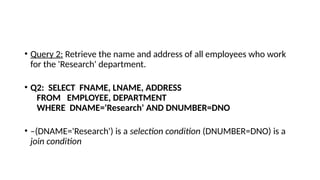 • Query 2: Retrieve the name and address of all employees who work
for the 'Research' department.
• Q2: SELECT FNAME, LNAME, ADDRESS
FROM EMPLOYEE, DEPARTMENT
WHERE DNAME='Research' AND DNUMBER=DNO
• –(DNAME='Research') is a selection condition (DNUMBER=DNO) is a
join condition
 