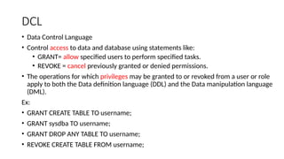DCL
• Data Control Language
• Control access to data and database using statements like:
• GRANT= allow specified users to perform specified tasks.
• REVOKE = cancel previously granted or denied permissions.
• The operations for which privileges may be granted to or revoked from a user or role
apply to both the Data definition language (DDL) and the Data manipulation language
(DML).
Ex:
• GRANT CREATE TABLE TO username;
• GRANT sysdba TO username;
• GRANT DROP ANY TABLE TO username;
• REVOKE CREATE TABLE FROM username;
 