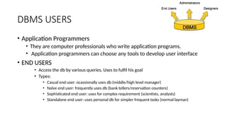 DBMS USERS
• Application Programmers
• They are computer professionals who write application programs.
• Application programmers can choose any tools to develop user interface
• END USERS
• Access the db by various queries, Uses to fulfil his goal
• Types:
• Casual end user: ocassionally uses db (middle/high level manager)
• Naïve end user: frequently uses db (bank tellers/reservation counters)
• Sophisticated end user: uses for complex requirement (scientists, analysts)
• Standalone end user: uses personal db for simpler frequent tasks (normal layman)
 