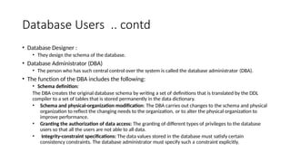 Database Users .. contd
• Database Designer :
• They design the schema of the database.
• Database Administrator (DBA)
• The person who has such central control over the system is called the database administrator (DBA).
• The function of the DBA includes the following:
• Schema definition:
The DBA creates the original database schema by writing a set of definitions that is translated by the DDL
compiler to a set of tables that is stored permanently in the data dictionary.
• Schema and physical-organization modification: The DBA carries out changes to the schema and physical
organization to reflect the changing needs to the organization, or to alter the physical organization to
improve performance.
• Granting the authorization of data access: The granting of different types of privileges to the database
users so that all the users are not able to all data.
• Integrity-constraint specifications: The data values stored in the database must satisfy certain
consistency constraints. The database administrator must specify such a constraint explicitly.
 