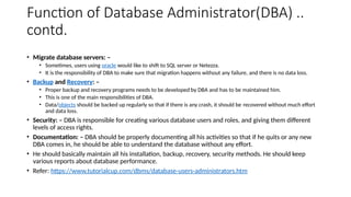 Function of Database Administrator(DBA) ..
contd.
• Migrate database servers: –
• Sometimes, users using oracle would like to shift to SQL server or Netezza.
• It is the responsibility of DBA to make sure that migration happens without any failure, and there is no data loss.
• Backup and Recovery: –
• Proper backup and recovery programs needs to be developed by DBA and has to be maintained him.
• This is one of the main responsibilities of DBA.
• Data/objects should be backed up regularly so that if there is any crash, it should be recovered without much effort
and data loss.
• Security: – DBA is responsible for creating various database users and roles, and giving them different
levels of access rights.
• Documentation: – DBA should be properly documenting all his activities so that if he quits or any new
DBA comes in, he should be able to understand the database without any effort.
• He should basically maintain all his installation, backup, recovery, security methods. He should keep
various reports about database performance.
• Refer: https://www.tutorialcup.com/dbms/database-users-administrators.htm
 