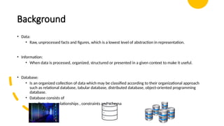 Background
• Data:
• Raw, unprocessed facts and figures, which is a lowest level of abstraction in representation.
• Information:
• When data is processed, organized, structured or presented in a given context to make it useful.
• Database:
• Is an organized collection of data which may be classified according to their organizational approach
such as relational database, tabular database, distributed database, object-oriented programming
database.
• Database consists of
• Data item, relationships , constraints and schema
 