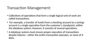 Transaction Management:
• Collections of operations that form a single logical unit of work are
called transactions.
• For example, a transfer of funds from a checking account to a savings
account is a single operation from the customer’s standpoint; within
the database system, however, it consists of several operations.
• A database system must ensure proper execution of transactions
despite failures—either the entire transaction executes, or none of it
does.
 