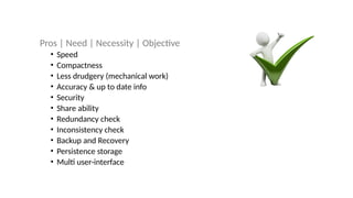 Pros | Need | Necessity | Objective
• Speed
• Compactness
• Less drudgery (mechanical work)
• Accuracy & up to date info
• Security
• Share ability
• Redundancy check
• Inconsistency check
• Backup and Recovery
• Persistence storage
• Multi user-interface
 