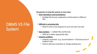 DBMS VS File
System
•Drawbacks of using file systems to store data:
• Data redundancy and inconsistency
• Multiple file formats, duplication of information in different
files
• Difficulty in accessing data
• Need to write a new program to carry out each new task
• Data isolation — multiple files and formats
• Difficult to obtain appropriate data
• Integrity problems
• Integrity constraints (e.g. account balance > 0) become part of
program code
• Hard to add new constraints or change existing ones
 