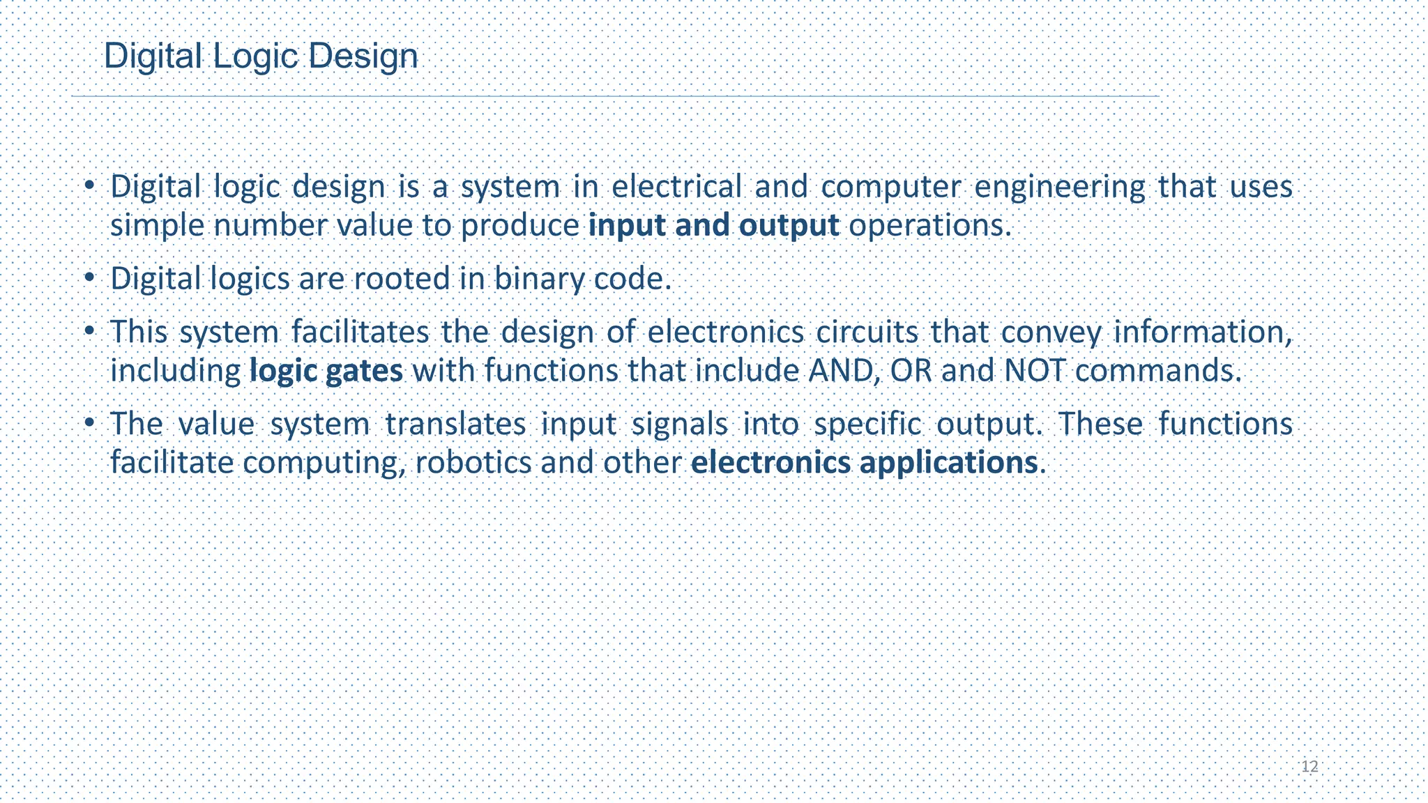 Digital Logic Design
• Digital logic design is a system in electrical and computer engineering that uses
simple number value to produce input and output operations.
• Digital logics are rooted in binary code.
• This system facilitates the design of electronics circuits that convey information,
including logic gates with functions that include AND, OR and NOT commands.
• The value system translates input signals into specific output. These functions
facilitate computing, robotics and other electronics applications.
12
 