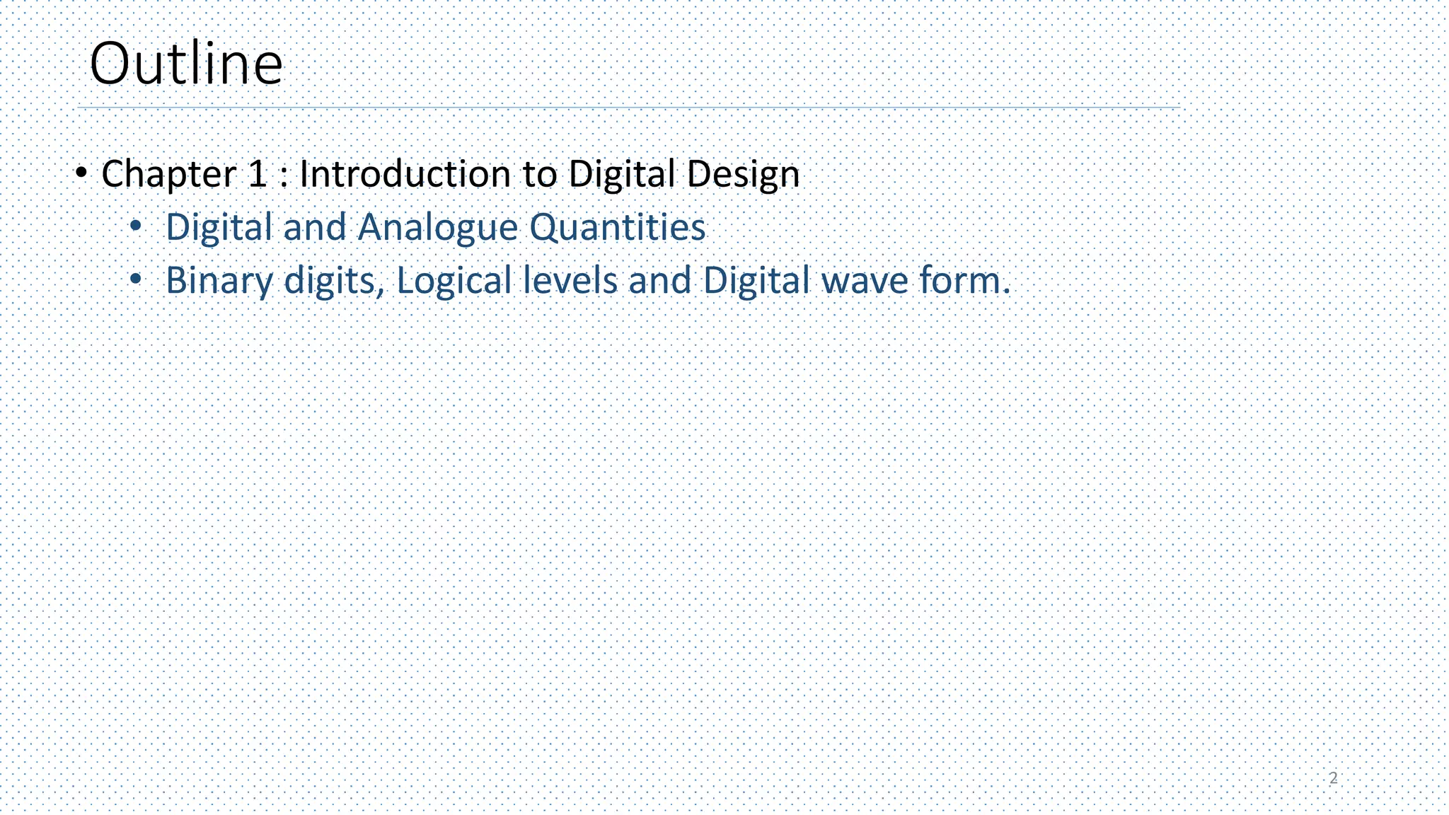 Outline
• Chapter 1 : Introduction to Digital Design
• Digital and Analogue Quantities
• Binary digits, Logical levels and Digital wave form.
2
 