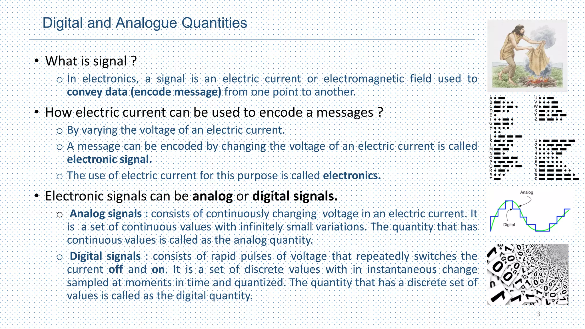 Digital and Analogue Quantities
• What is signal ?
o In electronics, a signal is an electric current or electromagnetic field used to
convey data (encode message) from one point to another.
• How electric current can be used to encode a messages ?
o By varying the voltage of an electric current.
o A message can be encoded by changing the voltage of an electric current is called
electronic signal.
o The use of electric current for this purpose is called electronics.
• Electronic signals can be analog or digital signals.
o Analog signals : consists of continuously changing voltage in an electric current. It
is a set of continuous values with infinitely small variations. The quantity that has
continuous values is called as the analog quantity.
o Digital signals : consists of rapid pulses of voltage that repeatedly switches the
current off and on. It is a set of discrete values with in instantaneous change
sampled at moments in time and quantized. The quantity that has a discrete set of
values is called as the digital quantity.
3
 