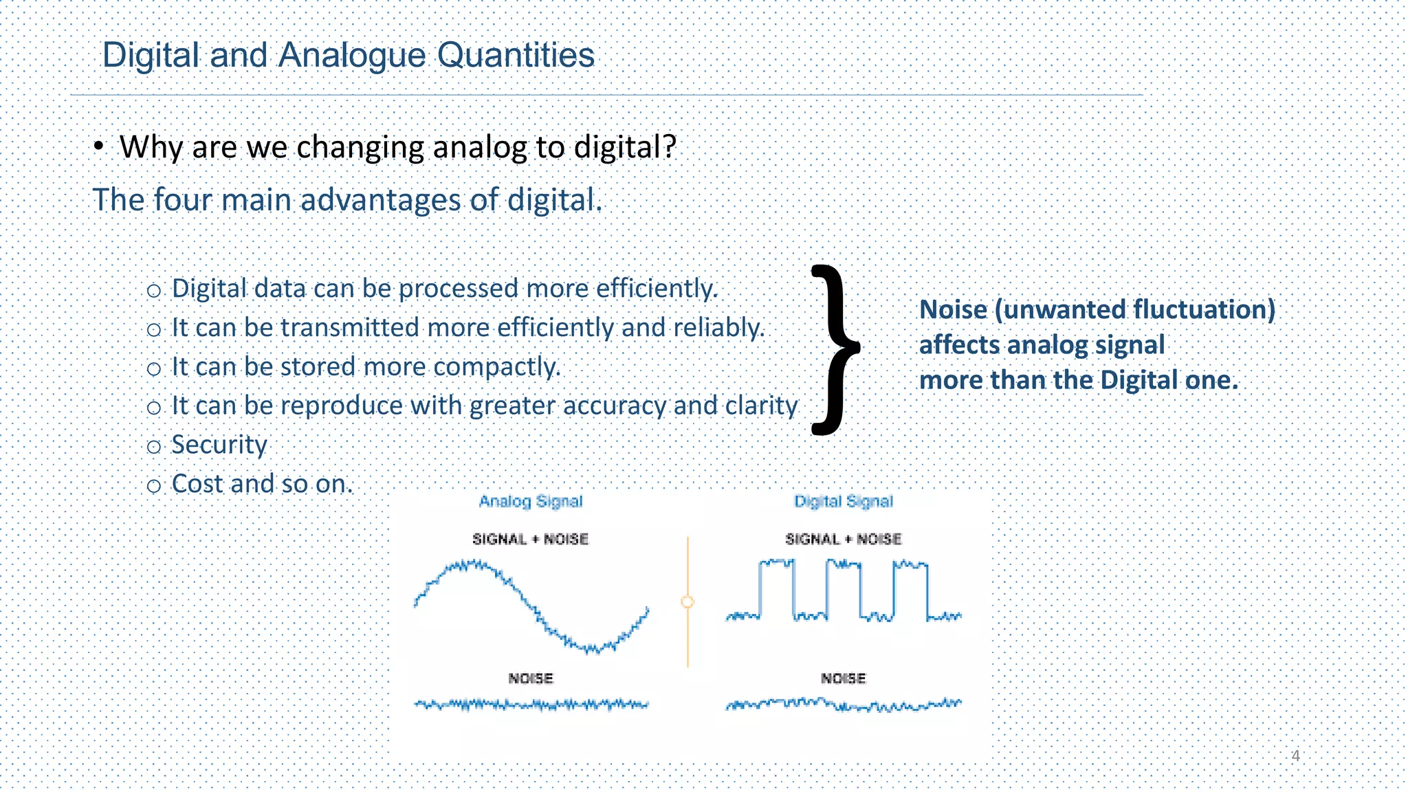 Digital and Analogue Quantities
• Why are we changing analog to digital?
The four main advantages of digital.
o Digital data can be processed more efficiently.
o It can be transmitted more efficiently and reliably.
o It can be stored more compactly.
o It can be reproduce with greater accuracy and clarity
o Security
o Cost and so on.
4
} Noise (unwanted fluctuation)
affects analog signal
more than the Digital one.
 