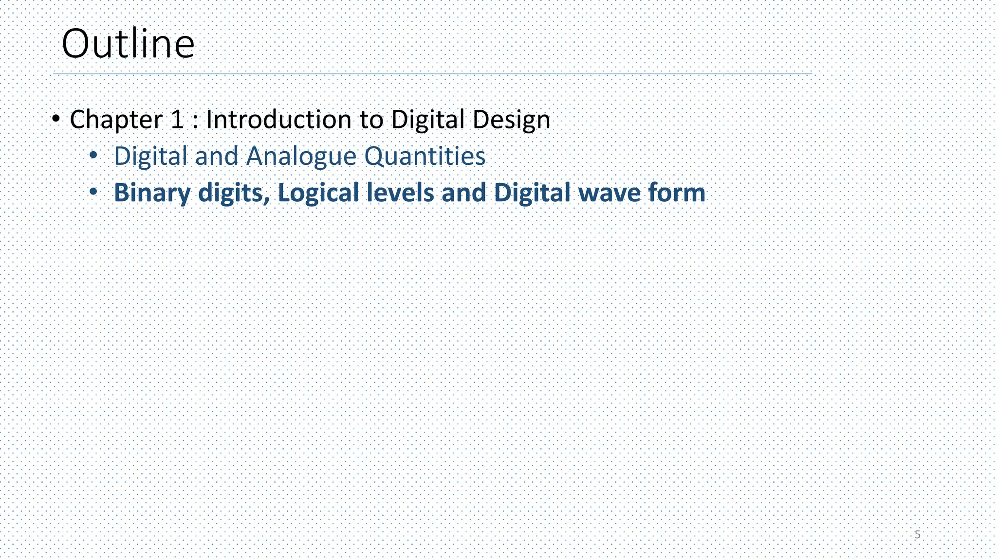 Outline
• Chapter 1 : Introduction to Digital Design
• Digital and Analogue Quantities
• Binary digits, Logical levels and Digital wave form
5
 
