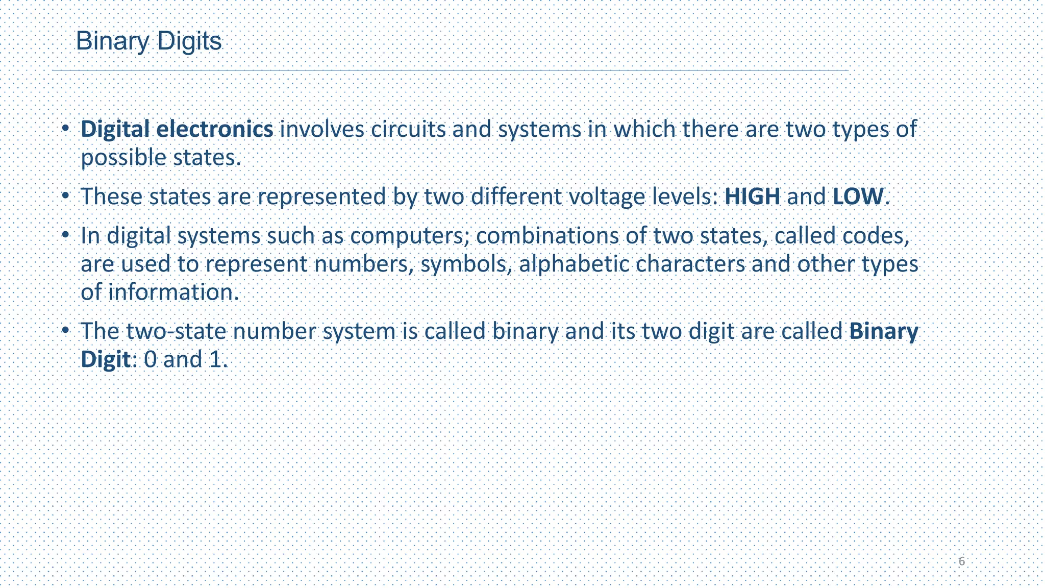Binary Digits
• Digital electronics involves circuits and systems in which there are two types of
possible states.
• These states are represented by two different voltage levels: HIGH and LOW.
• In digital systems such as computers; combinations of two states, called codes,
are used to represent numbers, symbols, alphabetic characters and other types
of information.
• The two-state number system is called binary and its two digit are called Binary
Digit: 0 and 1.
6
 
