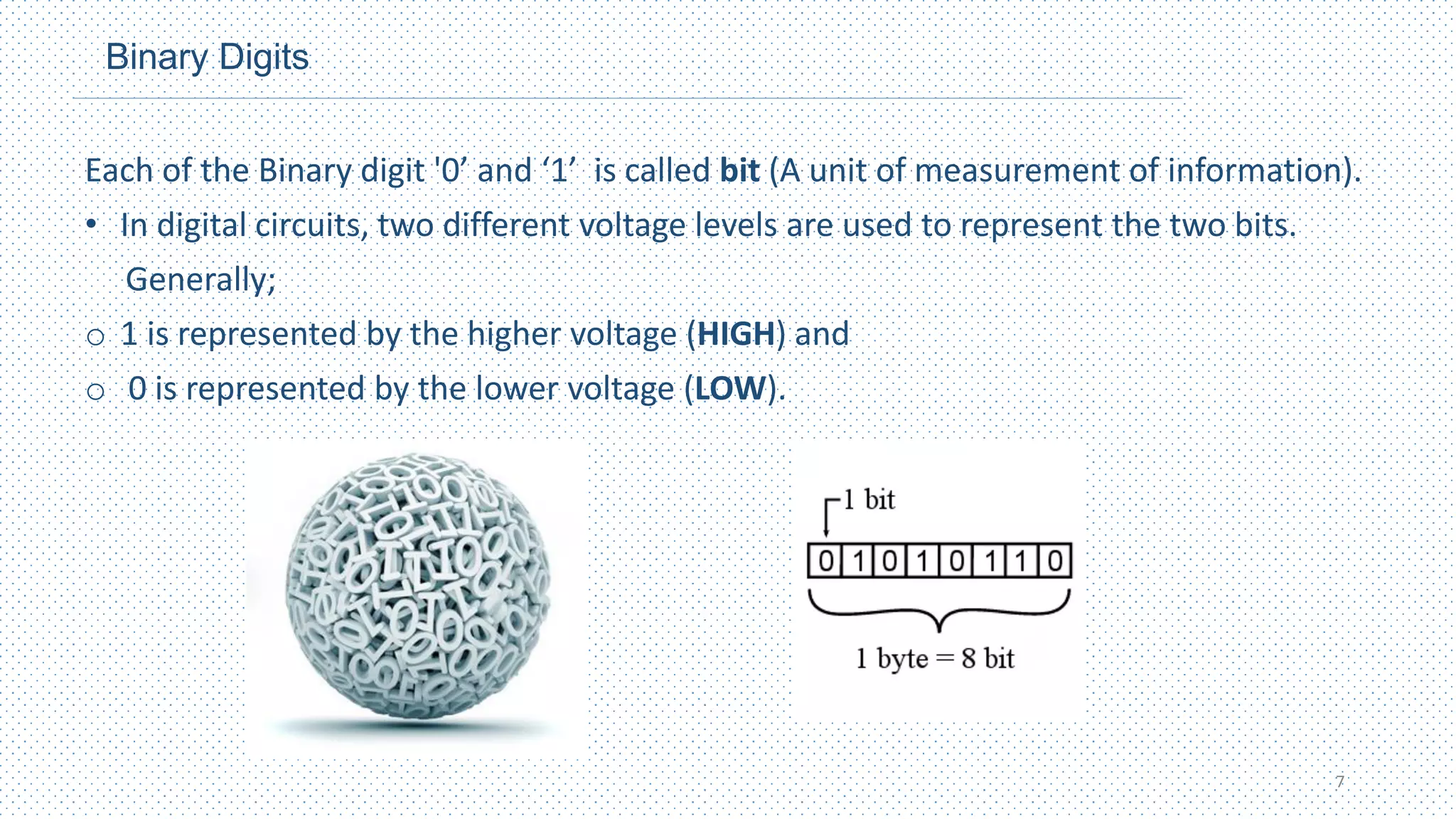 Binary Digits
Each of the Binary digit '0’ and ‘1’ is called bit (A unit of measurement of information).
• In digital circuits, two different voltage levels are used to represent the two bits.
Generally;
o 1 is represented by the higher voltage (HIGH) and
o 0 is represented by the lower voltage (LOW).
7
 