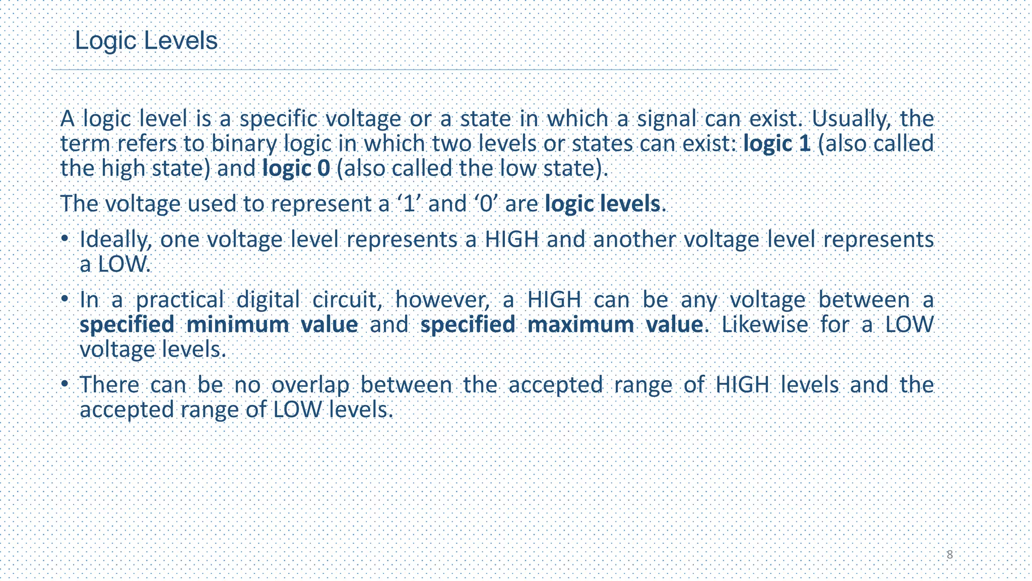 Logic Levels
A logic level is a specific voltage or a state in which a signal can exist. Usually, the
term refers to binary logic in which two levels or states can exist: logic 1 (also called
the high state) and logic 0 (also called the low state).
The voltage used to represent a ‘1’ and ‘0’ are logic levels.
• Ideally, one voltage level represents a HIGH and another voltage level represents
a LOW.
• In a practical digital circuit, however, a HIGH can be any voltage between a
specified minimum value and specified maximum value. Likewise for a LOW
voltage levels.
• There can be no overlap between the accepted range of HIGH levels and the
accepted range of LOW levels.
8
 