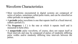 Waveform Characteristics
• Most waveforms encountered in digital systems are composed of
series of pulses, sometimes called pulse trains, and can be classified as
either periodic or nonperiodic.
• A periodic pulse waveform is one that repeats itself at a fixed interval,
called a period (T).
• The frequency ( f ) is the rate at which it repeats itself and is
measured in hertz (Hz).
• A nonperiodic pulse waveform, of course, does not repeat itself at
fixed intervals and may be composed of pulses of randomly differing
pulse widths and/or randomly differing time intervals between the
pulses.
17
 