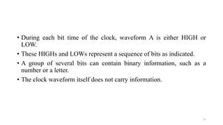 • During each bit time of the clock, waveform A is either HIGH or
LOW.
• These HIGHs and LOWs represent a sequence of bits as indicated.
• A group of several bits can contain binary information, such as a
number or a letter.
• The clock waveform itself does not carry information.
21
 