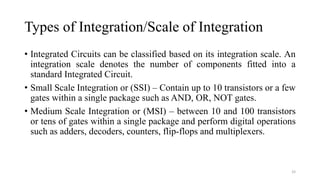 Types of Integration/Scale of Integration
• Integrated Circuits can be classified based on its integration scale. An
integration scale denotes the number of components fitted into a
standard Integrated Circuit.
• Small Scale Integration or (SSI) – Contain up to 10 transistors or a few
gates within a single package such as AND, OR, NOT gates.
• Medium Scale Integration or (MSI) – between 10 and 100 transistors
or tens of gates within a single package and perform digital operations
such as adders, decoders, counters, flip-flops and multiplexers.
33
 