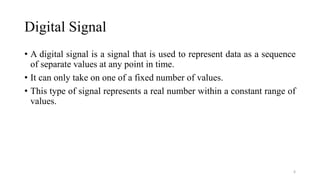 Digital Signal
• A digital signal is a signal that is used to represent data as a sequence
of separate values at any point in time.
• It can only take on one of a fixed number of values.
• This type of signal represents a real number within a constant range of
values.
6
 