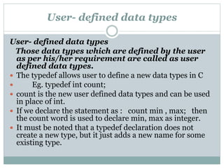 User- defined data types
User- defined data types
Those data types which are defined by the user
as per his/her requirement are called as user
defined data types.
 The typedef allows user to define a new data types in C
 Eg. typedef int count;
 count is the new user defined data types and can be used
in place of int.
 If we declare the statement as : count min , max; then
the count word is used to declare min, max as integer.
 It must be noted that a typedef declaration does not
create a new type, but it just adds a new name for some
existing type.
 