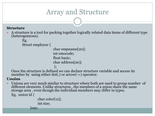 Array and Structure
Structure
 A structure is a tool for packing together logically related data items of different type
(heterogeneous).
Eg.
Struct employee {
char empname[20];
int emocode;
float basic;
char address[20];
};
Once the structure is defined we can declare structure variable and access its
member by using either dot(.) or arrow(->) operator.
Unoins
 Unions are very much similar to structure where both are used to group number of
different elements. Unlike structures , the members of a union share the same
storage area , even though the individual members may differ in types.
Eg. union id {
char color[12];
int size;
}car;
 
