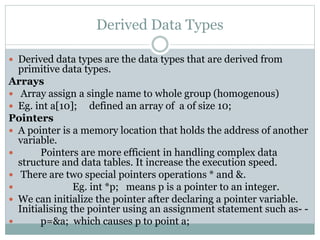 Derived Data Types
 Derived data types are the data types that are derived from
primitive data types.
Arrays
 Array assign a single name to whole group (homogenous)
 Eg. int a[10]; defined an array of a of size 10;
Pointers
 A pointer is a memory location that holds the address of another
variable.
 Pointers are more efficient in handling complex data
structure and data tables. It increase the execution speed.
 There are two special pointers operations * and &.
 Eg. int *p; means p is a pointer to an integer.
 We can initialize the pointer after declaring a pointer variable.
Initialising the pointer using an assignment statement such as- -
 p=&a; which causes p to point a;
 