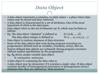 Data Object
 A data object represents a container for data values – a place where data
values may be stored and later retrieved.
 A data object is characterized by a set of attributes. One of the most
important of which is the data types.
 Data object refers to the set of elements say D, which may be finite or
infinite.
 Eg. The data object “alphabet” is defined as D={A,B,……,Z}
The data object integer is defined as D={…..-2,-1,0,1,2…..}
 Data object is runtime instances of data structure.
 Some of the data objects that exist during program execution are
programmers defined such as variables, constants, arrays, files etc.
 System defined data objects are ordinarily during program execution
without explicit specification by the programmer.
 Eg. fig shows simple variable data object.
 X: 00000000 00001001
 A data object X containing the data value 9.
 A data object may be elementary if it contains a single value. If data object
contains number of heterogeneous (structure) or homogeneous (array)
elements then they are referred as “data structure”
 