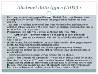 Abstract data types (ADT) :
 Each programming language provides a set of built-in data types. However these
data types are not enough, since present day programming problem are more
complex.
 Thus there is a need for a structured data types which may be a combination or
collection of basic data type with a set of properties and legal operations that may be
performed on it by programmer.
 Programmers own data type is termed as Abstract data types (ADT).
ADT=Type + Function Names + Behaviour of each Function
 With an ADT, users are not concerned with how the task is done but rather with
what it can do.
 In other words, the ADT consists of the set of definitions that allow programmer to
use the functions while hiding the implementation.
 The generalization of operations with hidden implementation is known as
abstraction. We abstract the essence of the process and leave the implementation
details hidden.
 To know the abstraction concept we will consider the e.g. of a list.
 Atleast 3 data structure will support a list. We can use an array, a linked list or a file.
 If we place our list is an ADT, users should not be aware of the structure we use. As
long as they can insert and retrieve data, it should make no difference how we store
the data. What user needs is just know about how to store and retrieve the data in
list. Hence we know what the data type can do. How it is done is hidden.
 