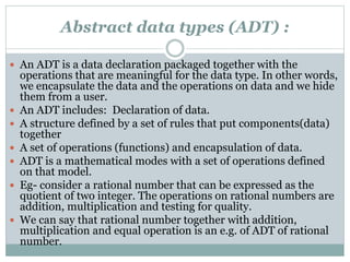 Abstract data types (ADT) :
 An ADT is a data declaration packaged together with the
operations that are meaningful for the data type. In other words,
we encapsulate the data and the operations on data and we hide
them from a user.
 An ADT includes: Declaration of data.
 A structure defined by a set of rules that put components(data)
together
 A set of operations (functions) and encapsulation of data.
 ADT is a mathematical modes with a set of operations defined
on that model.
 Eg- consider a rational number that can be expressed as the
quotient of two integer. The operations on rational numbers are
addition, multiplication and testing for quality.
 We can say that rational number together with addition,
multiplication and equal operation is an e.g. of ADT of rational
number.
 