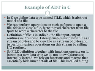 Example of ADT in C
 In C we define data type named FILE, which is abstract
model of a file.
 We can perform operations on such as fopen to open a
file, fclose to close a file, fgetc to read character from file,
fputc to write a character to the file.
 Definition of file is in stdio.h- the file input-output
routines in C runtime. Library enables us to view file as a
stream of bytes and to view file as a stream of bytes and
to perform various operations on this stream by calling
I/O routines.
 So FILE definition together with functions operate on it,
becomes a new data type we do not know C structure
internally instead, we rely on functions and macros that
essentially hide inner details of file. This is called hiding
 