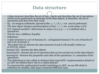 Data structure
 A data structure describes the set of data objects and describes the set of operations
which can be performed on elements of the data objects. It describes the set of
operations and show how they work.
 Eg: An integers arithmetic operation like +,-,*,/,%,>,< etc can be performed.
 The data object integers and description of how +,-,*,/ etc. work makes a D.S
 D.S “natural numbers” abbreviates as natno={0,1,2,3------} is defined with 3
operations-
 Test for zero, Addition, Equality
 Definition -
 A data structure is a set of domains D, a designated domain € D a set of function F
and a set of axioms A.
 The triple (D,F,A) denotes the data structure d and it will usually written as
d=(D,F,A), where-
Domain (D):- denotes the data objects
Function(F):- denotes the set of operation that can be carried out on the data objects.
Axioms(A):- Denotes the properties and rules of the operations. i.e. semantics of the
operations.
 This definitions is also called as Abstract Data type(ADT). Implementation details of
an ADT are hidden that’s why it is called abstract.
 To represent the mathematical model underlying an ADT, we use DS which is
collection of variables, data types connected different ways.
 