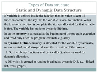 Types of Data structure
Static and Dynamic Data Structure
If variable is defined inside the function then its value is kept till
function executes. We say that the variable is local to function. When
the function execution is complete the storage allocated for that variable
is free. The variable has static or dynamic lifetime.
In static memory is allocated at the beginning of the program execution
and freed only after the program terminate e.g. array.
In dynamic lifetime, memory is allocated for the variable dynamically,
means created and destroyed during the execution of the program.
In ‘C’ the library functions malloc(), calloc(), alloc() is used for
dynamic allocation.
A DS which is created at runtime is called as dynamic D.S. e.g.- linked
list, trees, graphs.
 