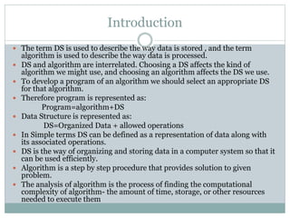Introduction
 The term DS is used to describe the way data is stored , and the term
algorithm is used to describe the way data is processed.
 DS and algorithm are interrelated. Choosing a DS affects the kind of
algorithm we might use, and choosing an algorithm affects the DS we use.
 To develop a program of an algorithm we should select an appropriate DS
for that algorithm.
 Therefore program is represented as:
Program=algorithm+DS
 Data Structure is represented as:
DS=Organized Data + allowed operations
 In Simple terms DS can be defined as a representation of data along with
its associated operations.
 DS is the way of organizing and storing data in a computer system so that it
can be used efficiently.
 Algorithm is a step by step procedure that provides solution to given
problem.
 The analysis of algorithm is the process of finding the computational
complexity of algorithm- the amount of time, storage, or other resources
needed to execute them
 