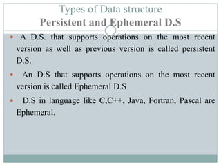 Types of Data structure
Persistent and Ephemeral D.S
 A D.S. that supports operations on the most recent
version as well as previous version is called persistent
D.S.
 An D.S that supports operations on the most recent
version is called Ephemeral D.S
 D.S in language like C,C++, Java, Fortran, Pascal are
Ephemeral.
 