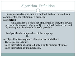 Algorithm- Definition
In simple words algorithm is a method that can be used by a
computer for the solution of a problem.
Definition
An algorithm is a finite set of instruction that, if followed
accomplishes a particular task. It is a method that can be used
by a computer for the solution of a problem.
An algorithm is independent of the language
Or
An algorithm is a sequence of instruction such that:-
- The sequence is finite.
- Each instruction is executed only a finite number of times.
- Each instruction is unambiguous.
 